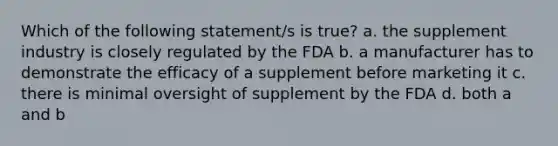 Which of the following statement/s is true? a. the supplement industry is closely regulated by the FDA b. a manufacturer has to demonstrate the efficacy of a supplement before marketing it c. there is minimal oversight of supplement by the FDA d. both a and b