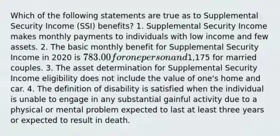 Which of the following statements are true as to Supplemental Security Income (SSI) benefits? 1. Supplemental Security Income makes monthly payments to individuals with low income and few assets. 2. The basic monthly benefit for Supplemental Security Income in 2020 is 783.00 for one person and1,175 for married couples. 3. The asset determination for Supplemental Security Income eligibility does not include the value of one's home and car. 4. The definition of disability is satisfied when the individual is unable to engage in any substantial gainful activity due to a physical or mental problem expected to last at least three years or expected to result in death.