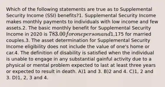 Which of the following statements are true as to Supplemental Security Income (SSI) benefits?1. Supplemental Security Income makes monthly payments to individuals with low income and few assets.2. The basic monthly benefit for Supplemental Security Income in 2020 is 783.00 for one person and1,175 for married couples.3. The asset determination for Supplemental Security Income eligibility does not include the value of one's home or car.4. The definition of disability is satisfied when the individual is unable to engage in any substantial gainful activity due to a physical or mental problem expected to last at least three years or expected to result in death. A)1 and 3. B)2 and 4. C)1, 2 and 3. D)1, 2, 3 and 4.