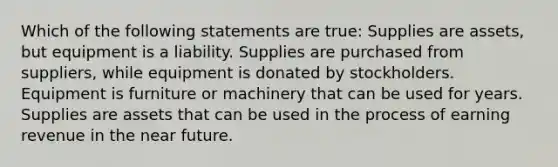 Which of the following statements are true: Supplies are assets, but equipment is a liability. Supplies are purchased from suppliers, while equipment is donated by stockholders. Equipment is furniture or machinery that can be used for years. Supplies are assets that can be used in the process of earning revenue in the near future.