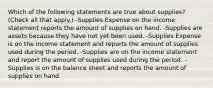 Which of the following statements are true about supplies? (Check all that apply.) -Supplies Expense on the income statement reports the amount of supplies on hand. -Supplies are assets because they have not yet been used. -Supplies Expense is on the income statement and reports the amount of supplies used during the period. -Supplies are on the income statement and report the amount of supplies used during the period. -Supplies is on the balance sheet and reports the amount of supplies on hand.