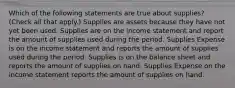 Which of the following statements are true about supplies? (Check all that apply.) Supplies are assets because they have not yet been used. Supplies are on the income statement and report the amount of supplies used during the period. Supplies Expense is on the income statement and reports the amount of supplies used during the period. Supplies is on the balance sheet and reports the amount of supplies on hand. Supplies Expense on the income statement reports the amount of supplies on hand.