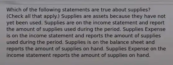 Which of the following statements are true about supplies? (Check all that apply.) Supplies are assets because they have not yet been used. Supplies are on the income statement and report the amount of supplies used during the period. Supplies Expense is on the income statement and reports the amount of supplies used during the period. Supplies is on the balance sheet and reports the amount of supplies on hand. Supplies Expense on the income statement reports the amount of supplies on hand.