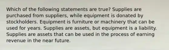 Which of the following statements are true? Supplies are purchased from suppliers, while equipment is donated by stockholders. Equipment is furniture or machinery that can be used for years. Supplies are assets, but equipment is a liability. Supplies are assets that can be used in the process of earning revenue in the near future.