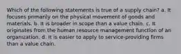 Which of the following statements is true of a supply chain? a. It focuses primarily on the physical movement of goods and materials. b. It is broader in scope than a value chain. c. It originates from the human resource management function of an organization. d. It is easier to apply to service-providing firms than a value chain.