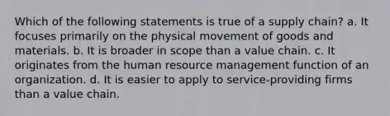 Which of the following statements is true of a supply chain? a. It focuses primarily on the physical movement of goods and materials. b. It is broader in scope than a value chain. c. It originates from the human resource management function of an organization. d. It is easier to apply to service-providing firms than a value chain.