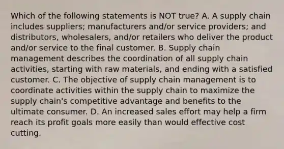 Which of the following statements is NOT true? A. A supply chain includes​ suppliers; manufacturers​ and/or service​ providers; and​ distributors, wholesalers,​ and/or retailers who deliver the product​ and/or service to the final customer. B. Supply chain management describes the coordination of all supply chain​ activities, starting with raw​ materials, and ending with a satisfied customer. C. The objective of supply chain management is to coordinate activities within the supply chain to maximize the supply​ chain's competitive advantage and benefits to the ultimate consumer. D. An increased sales effort may help a firm reach its profit goals more easily than would effective cost cutting.