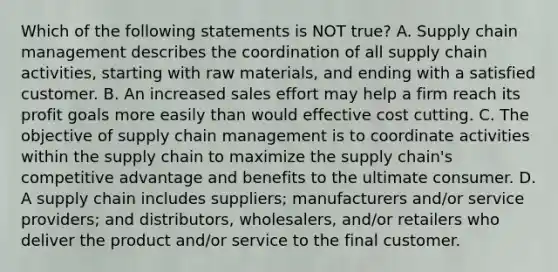 Which of the following statements is NOT​ true? A. Supply chain management describes the coordination of all supply chain​ activities, starting with raw​ materials, and ending with a satisfied customer. B. An increased sales effort may help a firm reach its profit goals more easily than would effective cost cutting. C. The objective of supply chain management is to coordinate activities within the supply chain to maximize the supply​ chain's competitive advantage and benefits to the ultimate consumer. D. A supply chain includes​ suppliers; manufacturers​ and/or service​ providers; and​ distributors, wholesalers,​ and/or retailers who deliver the product​ and/or service to the final customer.