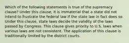 Which of the following statements is true of the supremacy clause? Under this clause, it is immaterial that a state did not intend to frustrate the federal law if the state law in fact does so. Under this clause, state laws decide the validity of the laws passed by Congress. This clause gives priority to U.S. laws when various laws are not consistent. The application of this clause is traditionally limited by the district courts.