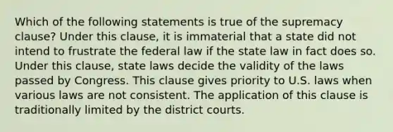 Which of the following statements is true of the supremacy clause? Under this clause, it is immaterial that a state did not intend to frustrate the federal law if the state law in fact does so. Under this clause, state laws decide the validity of the laws passed by Congress. This clause gives priority to U.S. laws when various laws are not consistent. The application of this clause is traditionally limited by the district courts.