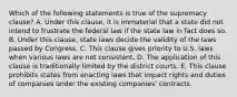 Which of the following statements is true of the supremacy clause? A. Under this clause, it is immaterial that a state did not intend to frustrate the federal law if the state law in fact does so. B. Under this clause, state laws decide the validity of the laws passed by Congress. C. This clause gives priority to U.S. laws when various laws are not consistent. D. The application of this clause is traditionally limited by the district courts. E. This clause prohibits states from enacting laws that impact rights and duties of companies under the existing companies' contracts.