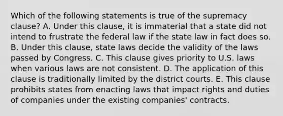 Which of the following statements is true of the supremacy clause? A. Under this clause, it is immaterial that a state did not intend to frustrate the federal law if the state law in fact does so. B. Under this clause, state laws decide the validity of the laws passed by Congress. C. This clause gives priority to U.S. laws when various laws are not consistent. D. The application of this clause is traditionally limited by the district courts. E. This clause prohibits states from enacting laws that impact rights and duties of companies under the existing companies' contracts.