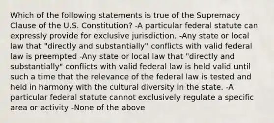 Which of the following statements is true of the Supremacy Clause of the U.S. Constitution? -A particular federal statute can expressly provide for exclusive jurisdiction. -Any state or local law that "directly and substantially" conflicts with valid federal law is preempted -Any state or local law that "directly and substantially" conflicts with valid federal law is held valid until such a time that the relevance of the federal law is tested and held in harmony with the cultural diversity in the state. -A particular federal statute cannot exclusively regulate a specific area or activity -None of the above