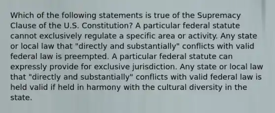 Which of the following statements is true of the Supremacy Clause of the U.S. Constitution? A particular federal statute cannot exclusively regulate a specific area or activity. Any state or local law that "directly and substantially" conflicts with valid federal law is preempted. A particular federal statute can expressly provide for exclusive jurisdiction. Any state or local law that "directly and substantially" conflicts with valid federal law is held valid if held in harmony with the cultural diversity in the state.