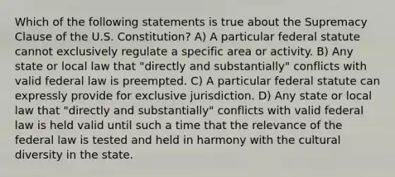 Which of the following statements is true about the Supremacy Clause of the U.S. Constitution? A) A particular federal statute cannot exclusively regulate a specific area or activity. B) Any state or local law that "directly and substantially" conflicts with valid federal law is preempted. C) A particular federal statute can expressly provide for exclusive jurisdiction. D) Any state or local law that "directly and substantially" conflicts with valid federal law is held valid until such a time that the relevance of the federal law is tested and held in harmony with the cultural diversity in the state.