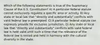 Which of the following statements is true of the Supremacy Clause of the U.S. Constitution? A) A particular federal statute cannot exclusively regulate a specific area or activity. B) Any state or local law that "directly and substantially" conflicts with valid federal law is preempted. C) A particular federal statute can expressly provide for exclusive jurisdiction. D) Any state or local law that "directly and substantially" conflicts with valid federal law is held valid until such a time that the relevance of the federal law is tested and held in harmony with the cultural diversity in the state.