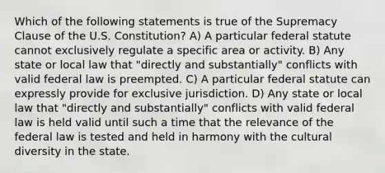 Which of the following statements is true of the Supremacy Clause of the U.S. Constitution? A) A particular federal statute cannot exclusively regulate a specific area or activity. B) Any state or local law that "directly and substantially" conflicts with valid federal law is preempted. C) A particular federal statute can expressly provide for exclusive jurisdiction. D) Any state or local law that "directly and substantially" conflicts with valid federal law is held valid until such a time that the relevance of the federal law is tested and held in harmony with the cultural diversity in the state.