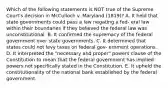 Which of the following statements is NOT true of the Supreme Court's decision in McCulloch v. Maryland (1819)? A. It held that state governments could pass a law negating a fed- eral law within their boundaries if they believed the federal law was unconstitutional. B. It confirmed the supremacy of the federal government over state governments. C. It determined that states could not levy taxes on federal gov- ernment operations. D. It interpreted the "necessary and proper" powers clause of the Constitution to mean that the federal government has implied powers not specifically stated in the Constitution. E. It upheld the constitutionality of the national bank established by the federal government.