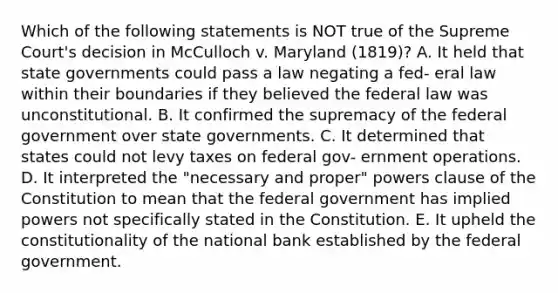 Which of the following statements is NOT true of the Supreme Court's decision in McCulloch v. Maryland (1819)? A. It held that state governments could pass a law negating a fed- eral law within their boundaries if they believed the federal law was unconstitutional. B. It confirmed the supremacy of the federal government over state governments. C. It determined that states could not levy taxes on federal gov- ernment operations. D. It interpreted the "necessary and proper" powers clause of the Constitution to mean that the federal government has implied powers not specifically stated in the Constitution. E. It upheld the constitutionality of the national bank established by the federal government.