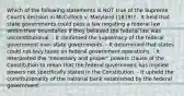 Which of the following statements is NOT true of the Supreme Court's decision in McCulloch v. Maryland (1819)? - It held that state governments could pass a law negating a federal law within their boundaries if they believed the federal law was unconstitutional. - It confirmed the supremacy of the federal government over state governments. - It determined that states could not levy taxes on federal government operations. - It interpreted the "necessary and proper" powers clause of the Constitution to mean that the federal government has implied powers not specifically stated in the Constitution. - It upheld the constitutionality of the national bank established by the federal government.