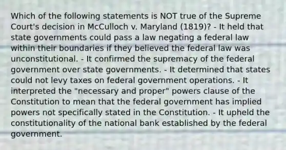 Which of the following statements is NOT true of the Supreme Court's decision in McCulloch v. Maryland (1819)? - It held that state governments could pass a law negating a federal law within their boundaries if they believed the federal law was unconstitutional. - It confirmed the supremacy of the federal government over state governments. - It determined that states could not levy taxes on federal government operations. - It interpreted the "necessary and proper" powers clause of the Constitution to mean that the federal government has implied powers not specifically stated in the Constitution. - It upheld the constitutionality of the national bank established by the federal government.