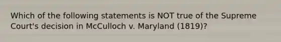 Which of the following statements is NOT true of the Supreme Court's decision in McCulloch v. Maryland (1819)?