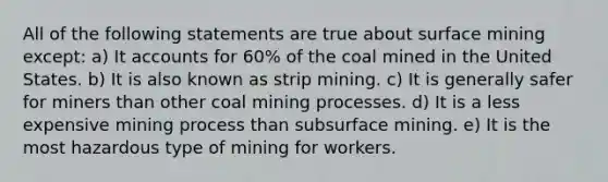 All of the following statements are true about surface mining except: a) It accounts for 60% of the coal mined in the United States. b) It is also known as strip mining. c) It is generally safer for miners than other coal mining processes. d) It is a less expensive mining process than subsurface mining. e) It is the most hazardous type of mining for workers.