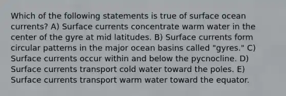 Which of the following statements is true of surface ocean currents? A) Surface currents concentrate warm water in the center of the gyre at mid latitudes. B) Surface currents form circular patterns in the major ocean basins called "gyres." C) Surface currents occur within and below the pycnocline. D) Surface currents transport cold water toward the poles. E) Surface currents transport warm water toward the equator.