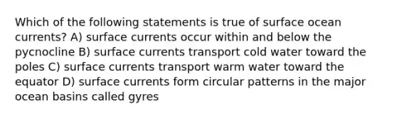 Which of the following statements is true of surface ocean currents? A) surface currents occur within and below the pycnocline B) surface currents transport cold water toward the poles C) surface currents transport warm water toward the equator D) surface currents form circular patterns in the major ocean basins called gyres