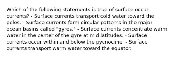 Which of the following statements is true of surface ocean currents? - Surface currents transport cold water toward the poles. - Surface currents form circular patterns in the major ocean basins called "gyres." - Surface currents concentrate warm water in the center of the gyre at mid latitudes. - Surface currents occur within and below the pycnocline. - Surface currents transport warm water toward the equator.