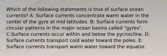 Which of the following statements is true of surface ocean currents? A: Surface currents concentrate warm water in the center of the gyre at mid latitudes. B: Surface currents form circular patterns in the major ocean basins called "gyres". C:Surface currents occur within and below the pycnocline. D: Surface currents transport cold water toward the poles. E: Surface currents transport warm water toward the equator.