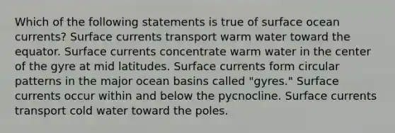 Which of the following statements is true of surface ocean currents? Surface currents transport warm water toward the equator. Surface currents concentrate warm water in the center of the gyre at mid latitudes. Surface currents form circular patterns in the major ocean basins called "gyres." Surface currents occur within and below the pycnocline. Surface currents transport cold water toward the poles.