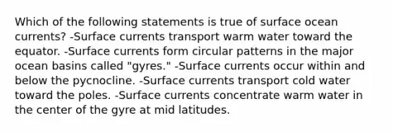 Which of the following statements is true of surface ocean currents? -Surface currents transport warm water toward the equator. -Surface currents form circular patterns in the major ocean basins called "gyres." -Surface currents occur within and below the pycnocline. -Surface currents transport cold water toward the poles. -Surface currents concentrate warm water in the center of the gyre at mid latitudes.