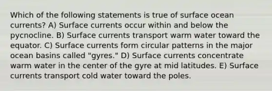 Which of the following statements is true of surface ocean currents? A) Surface currents occur within and below the pycnocline. B) Surface currents transport warm water toward the equator. C) Surface currents form circular patterns in the major ocean basins called "gyres." D) Surface currents concentrate warm water in the center of the gyre at mid latitudes. E) Surface currents transport cold water toward the poles.