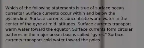 Which of the following statements is true of surface ocean currents? Surface currents occur within and below the pycnocline. Surface currents concentrate warm water in the center of the gyre at mid latitudes. Surface currents transport warm water toward the equator. Surface currents form circular patterns in the major ocean basins called "gyres." Surface currents transport cold water toward the poles.