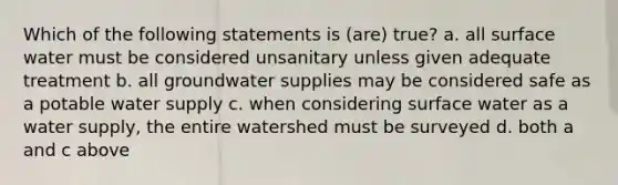 Which of the following statements is (are) true? a. all surface water must be considered unsanitary unless given adequate treatment b. all groundwater supplies may be considered safe as a potable water supply c. when considering surface water as a water supply, the entire watershed must be surveyed d. both a and c above