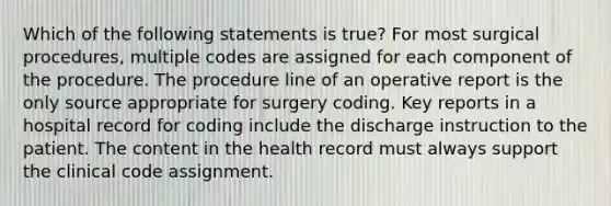 Which of the following statements is true? For most surgical procedures, multiple codes are assigned for each component of the procedure. The procedure line of an operative report is the only source appropriate for surgery coding. Key reports in a hospital record for coding include the discharge instruction to the patient. The content in the health record must always support the clinical code assignment.