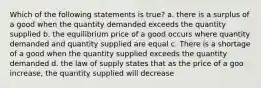 Which of the following statements is true? a. there is a surplus of a good when the quantity demanded exceeds the quantity supplied b. the equilibrium price of a good occurs where quantity demanded and quantity supplied are equal c. There is a shortage of a good when the quantity supplied exceeds the quantity demanded d. the law of supply states that as the price of a goo increase, the quantity supplied will decrease