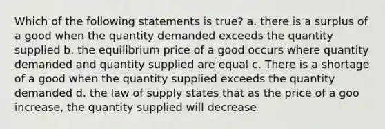 Which of the following statements is true? a. there is a surplus of a good when the quantity demanded exceeds the quantity supplied b. the equilibrium price of a good occurs where quantity demanded and quantity supplied are equal c. There is a shortage of a good when the quantity supplied exceeds the quantity demanded d. the law of supply states that as the price of a goo increase, the quantity supplied will decrease