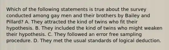 Which of the following statements is true about the survey conducted among gay men and their brothers by Bailey and Pillard? A. They attracted the kind of twins who fit their hypothesis. B. They included the kind of twins who might weaken their hypothesis. C. They followed an error free sampling procedure. D. They met the usual standards of logical deduction.