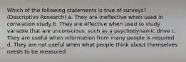 Which of the following statements is true of surveys? (Descriptive Research) a. They are ineffective when used in correlation study b. They are effective when used to study variable that are unconscious, such as a psychodynamic drive c. They are useful when information from many people is required d. They are not useful when what people think about themselves needs to be measured