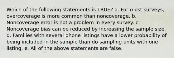 Which of the following statements is TRUE? a. For most surveys, overcoverage is more common than noncoverage. b. Noncoverage error is not a problem in every survey. c. Noncoverage bias can be reduced by increasing the sample size. d. Families with several phone listings have a lower probability of being included in the sample than do sampling units with one listing. e. All of the above statements are false.