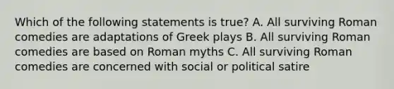 Which of the following statements is true? A. All surviving Roman comedies are adaptations of Greek plays B. All surviving Roman comedies are based on Roman myths C. All surviving Roman comedies are concerned with social or political satire