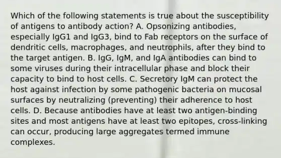 Which of the following statements is true about the susceptibility of antigens to antibody action? A. Opsonizing antibodies, especially IgG1 and IgG3, bind to Fab receptors on the surface of dendritic cells, macrophages, and neutrophils, after they bind to the target antigen. B. IgG, IgM, and IgA antibodies can bind to some viruses during their intracellular phase and block their capacity to bind to host cells. C. Secretory IgM can protect the host against infection by some pathogenic bacteria on mucosal surfaces by neutralizing (preventing) their adherence to host cells. D. Because antibodies have at least two antigen-binding sites and most antigens have at least two epitopes, cross-linking can occur, producing large aggregates termed immune complexes.