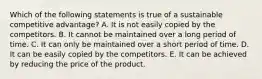 Which of the following statements is true of a sustainable competitive advantage? A. It is not easily copied by the competitors. B. It cannot be maintained over a long period of time. C. It can only be maintained over a short period of time. D. It can be easily copied by the competitors. E. It can be achieved by reducing the price of the product.