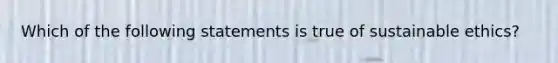 Which of the following statements is true of sustainable ethics?