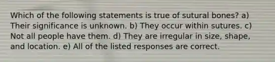 Which of the following statements is true of sutural bones? a) Their significance is unknown. b) They occur within sutures. c) Not all people have them. d) They are irregular in size, shape, and location. e) All of the listed responses are correct.