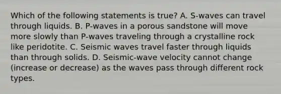 Which of the following statements is true? A. S-waves can travel through liquids. B. P-waves in a porous sandstone will move more slowly than P-waves traveling through a crystalline rock like peridotite. C. Seismic waves travel faster through liquids than through solids. D. Seismic-wave velocity cannot change (increase or decrease) as the waves pass through different rock types.