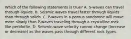 Which of the following statements is true? A. S-waves can travel through liquids. B. Seismic waves travel faster through liquids than through solids. C. P-waves in a porous sandstone will move more slowly than P-waves traveling through a crystalline rock like peridotite. D. Seismic-wave velocity cannot change (increase or decrease) as the waves pass through different rock types.