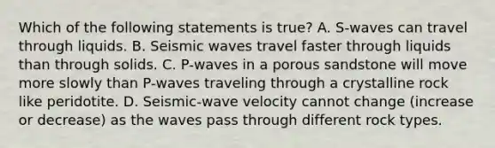 Which of the following statements is true? A. S-waves can travel through liquids. B. Seismic waves travel faster through liquids than through solids. C. P-waves in a porous sandstone will move more slowly than P-waves traveling through a crystalline rock like peridotite. D. Seismic-wave velocity cannot change (increase or decrease) as the waves pass through different rock types.